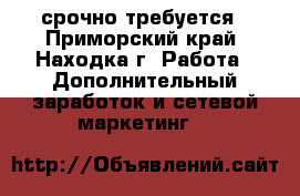 срочно требуется - Приморский край, Находка г. Работа » Дополнительный заработок и сетевой маркетинг   